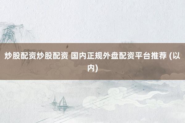 炒股配资炒股配资 国内正规外盘配资平台推荐 (以内)