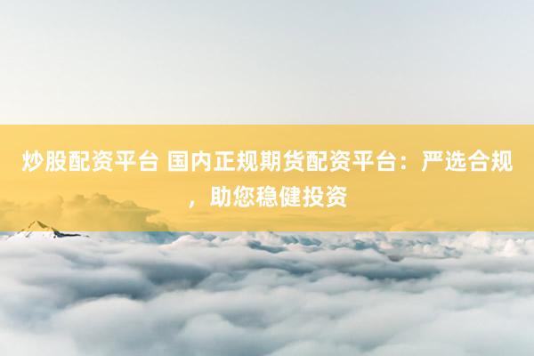 炒股配资平台 国内正规期货配资平台：严选合规，助您稳健投资