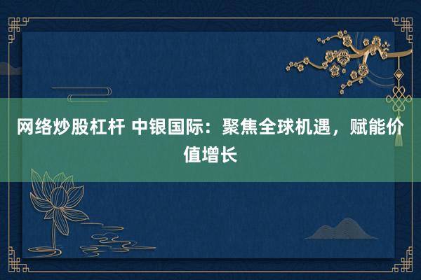 网络炒股杠杆 中银国际：聚焦全球机遇，赋能价值增长