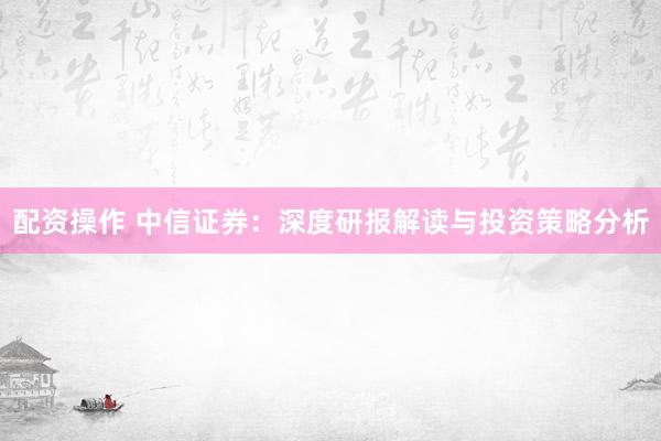 配资操作 中信证券：深度研报解读与投资策略分析