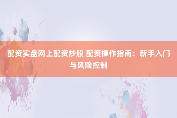 配资实盘网上配资炒股 配资操作指南：新手入门与风险控制