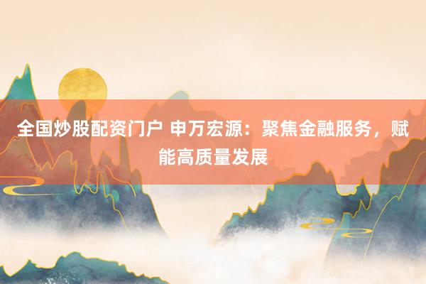 全国炒股配资门户 申万宏源：聚焦金融服务，赋能高质量发展