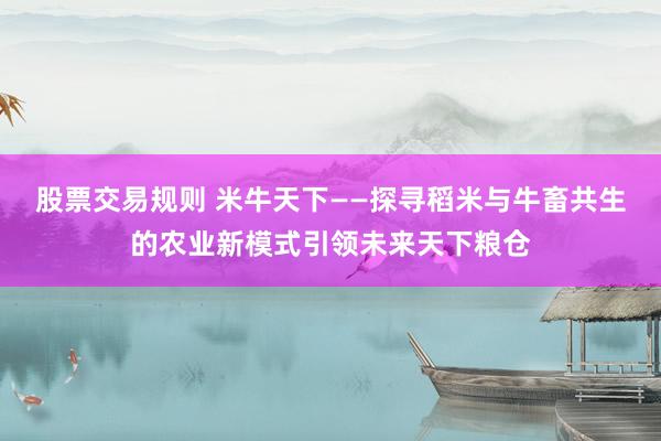 股票交易规则 米牛天下——探寻稻米与牛畜共生的农业新模式引领未来天下粮仓