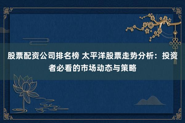 股票配资公司排名榜 太平洋股票走势分析：投资者必看的市场动态与策略