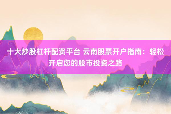 十大炒股杠杆配资平台 云南股票开户指南：轻松开启您的股市投资之路