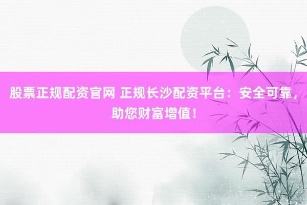 股票正规配资官网 正规长沙配资平台：安全可靠，助您财富增值！