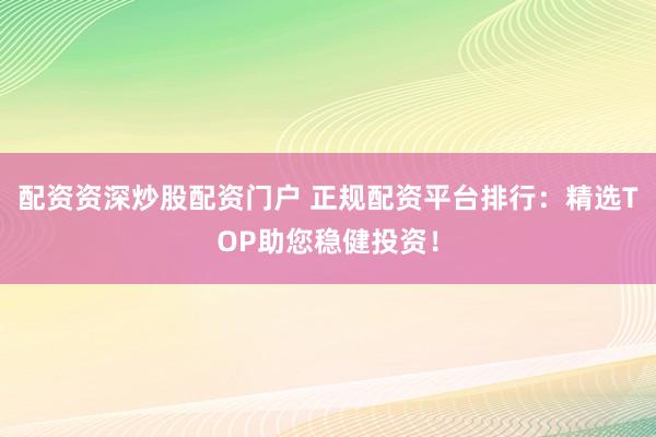 配资资深炒股配资门户 正规配资平台排行：精选TOP助您稳健投资！