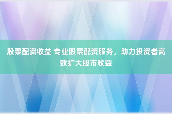 股票配资收益 专业股票配资服务，助力投资者高效扩大股市收益