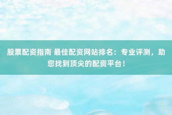 股票配资指南 最佳配资网站排名：专业评测，助您找到顶尖的配资平台！