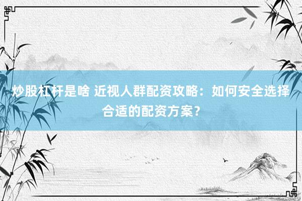 炒股杠杆是啥 近视人群配资攻略：如何安全选择合适的配资方案？