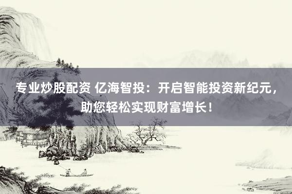 专业炒股配资 亿海智投：开启智能投资新纪元，助您轻松实现财富增长！