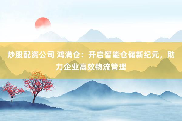 炒股配资公司 鸿满仓：开启智能仓储新纪元，助力企业高效物流管理