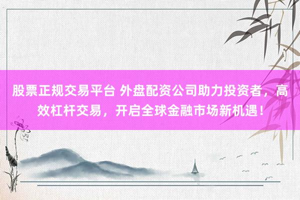 股票正规交易平台 外盘配资公司助力投资者，高效杠杆交易，开启全球金融市场新机遇！