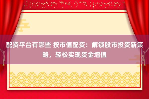 配资平台有哪些 按市值配资：解锁股市投资新策略，轻松实现资金增值