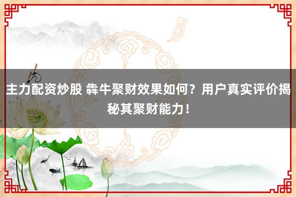 主力配资炒股 犇牛聚财效果如何？用户真实评价揭秘其聚财能力！