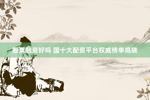 股票融资好吗 国十大配资平台权威榜单揭晓
