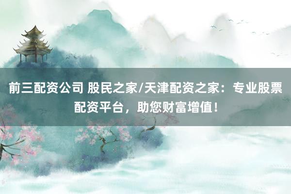 前三配资公司 股民之家/天津配资之家：专业股票配资平台，助您财富增值！