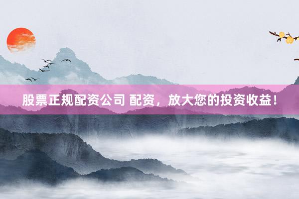 股票正规配资公司 配资，放大您的投资收益！