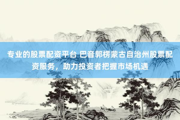 专业的股票配资平台 巴音郭楞蒙古自治州股票配资服务，助力投资者把握市场机遇