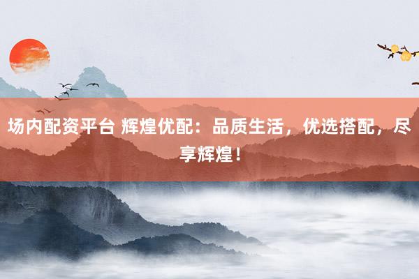 场内配资平台 辉煌优配：品质生活，优选搭配，尽享辉煌！