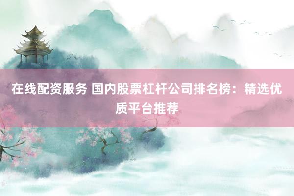 在线配资服务 国内股票杠杆公司排名榜：精选优质平台推荐