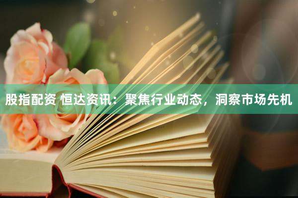 股指配资 恒达资讯：聚焦行业动态，洞察市场先机