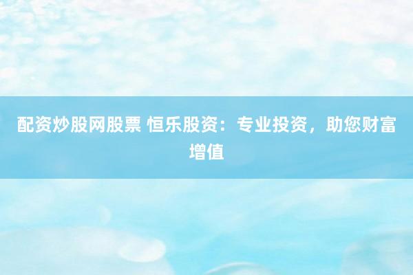 配资炒股网股票 恒乐股资：专业投资，助您财富增值