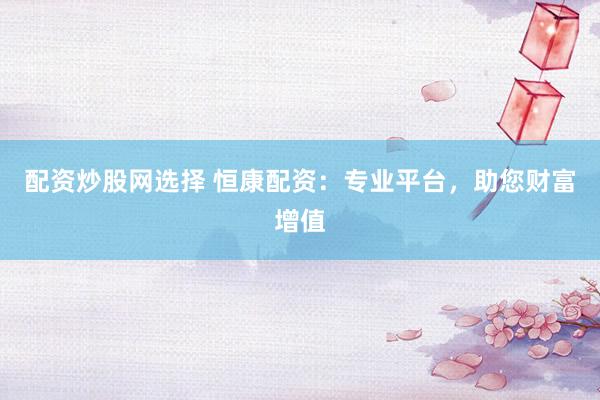 配资炒股网选择 恒康配资：专业平台，助您财富增值