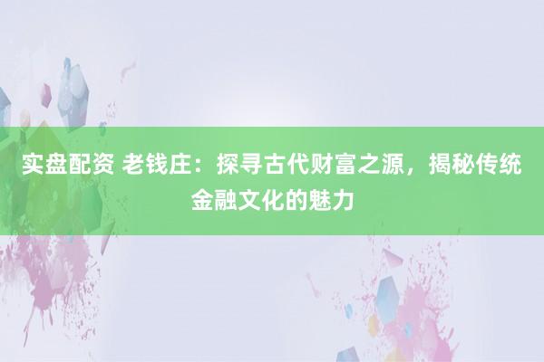实盘配资 老钱庄：探寻古代财富之源，揭秘传统金融文化的魅力