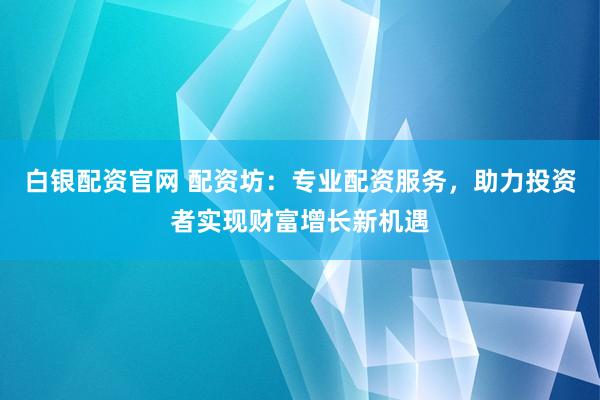 白银配资官网 配资坊：专业配资服务，助力投资者实现财富增长新机遇