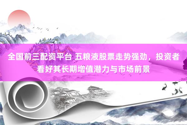 全国前三配资平台 五粮液股票走势强劲，投资者看好其长期增值潜力与市场前景