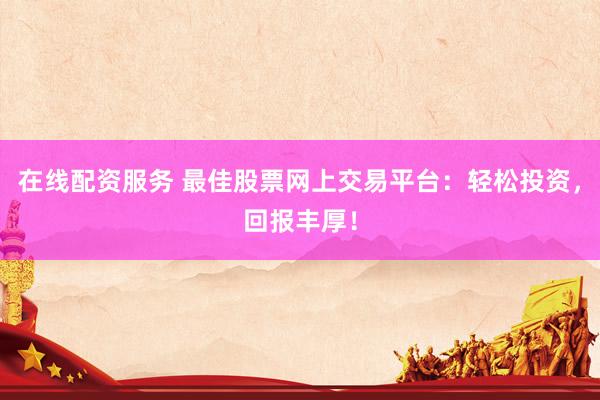 在线配资服务 最佳股票网上交易平台：轻松投资，回报丰厚！