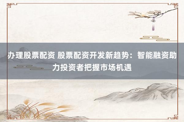 办理股票配资 股票配资开发新趋势：智能融资助力投资者把握市场机遇