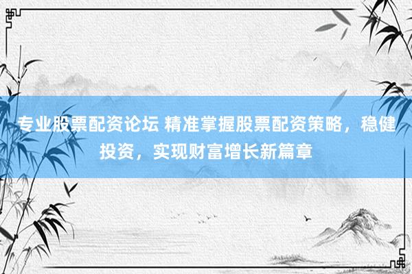 专业股票配资论坛 精准掌握股票配资策略，稳健投资，实现财富增长新篇章
