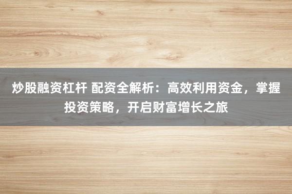 炒股融资杠杆 配资全解析：高效利用资金，掌握投资策略，开启财富增长之旅