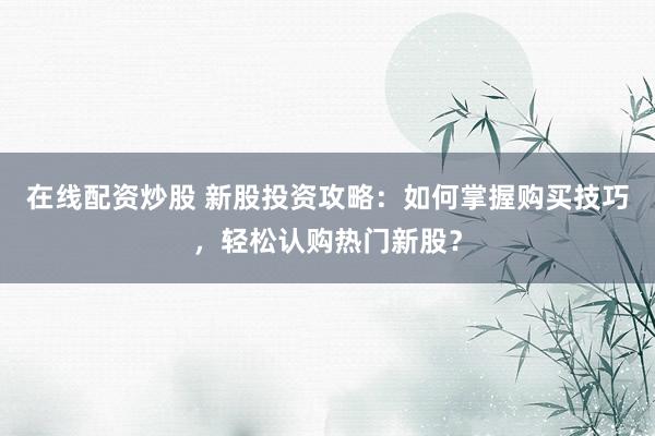 在线配资炒股 新股投资攻略：如何掌握购买技巧，轻松认购热门新股？
