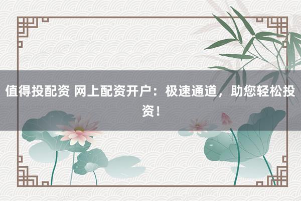 值得投配资 网上配资开户：极速通道，助您轻松投资！