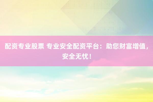 配资专业股票 专业安全配资平台：助您财富增值，安全无忧！