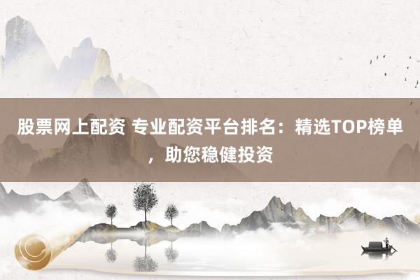 股票网上配资 专业配资平台排名：精选TOP榜单，助您稳健投资
