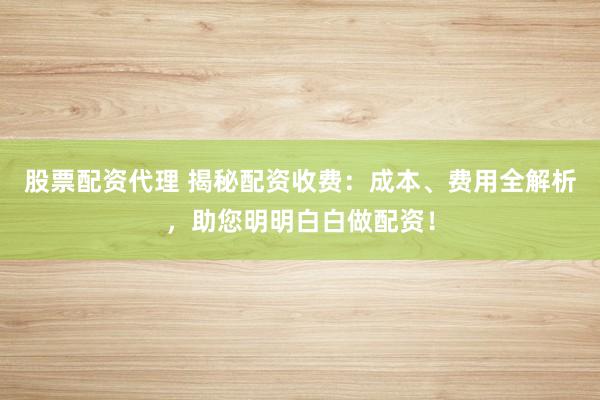 股票配资代理 揭秘配资收费：成本、费用全解析，助您明明白白做配资！