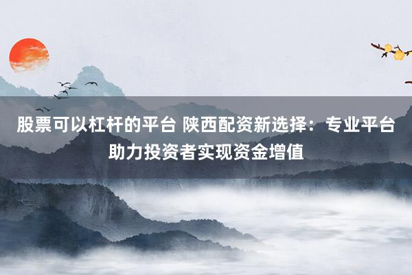 股票可以杠杆的平台 陕西配资新选择：专业平台助力投资者实现资金增值