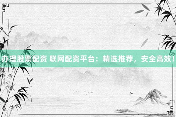办理股票配资 联网配资平台：精选推荐，安全高效！