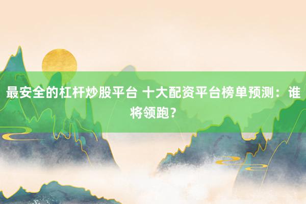 最安全的杠杆炒股平台 十大配资平台榜单预测：谁将领跑？
