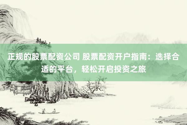 正规的股票配资公司 股票配资开户指南：选择合适的平台，轻松开启投资之旅