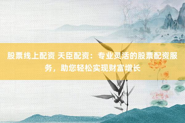 股票线上配资 天臣配资：专业灵活的股票配资服务，助您轻松实现财富增长