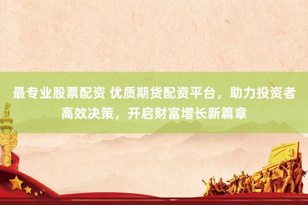 最专业股票配资 优质期货配资平台，助力投资者高效决策，开启财富增长新篇章