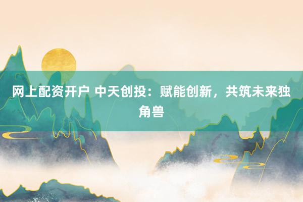 网上配资开户 中天创投：赋能创新，共筑未来独角兽