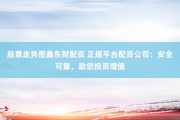 股票走势图鑫东财配资 正规平台配资公司：安全可靠，助您投资增值