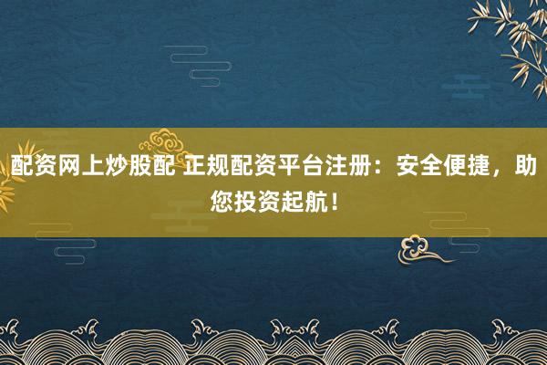 配资网上炒股配 正规配资平台注册：安全便捷，助您投资起航！