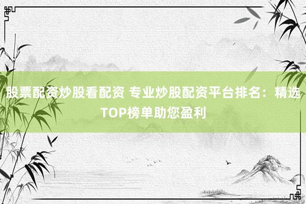 股票配资炒股看配资 专业炒股配资平台排名：精选TOP榜单助您盈利
